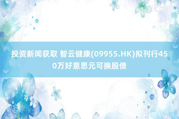 投资新闻获取 智云健康(09955.HK)拟刊行450万好意思元可换股债