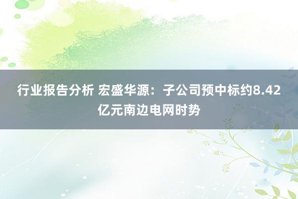 行业报告分析 宏盛华源：子公司预中标约8.42亿元南边电网时势