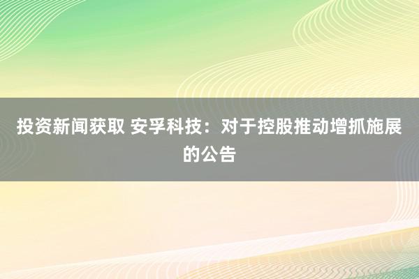 投资新闻获取 安孚科技：对于控股推动增抓施展的公告