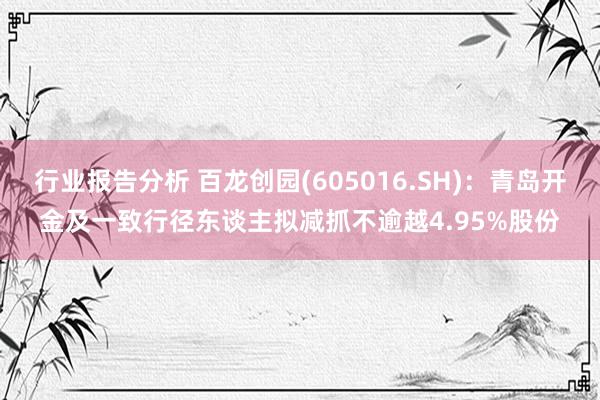 行业报告分析 百龙创园(605016.SH)：青岛开金及一致行径东谈主拟减抓不逾越4.95%股份