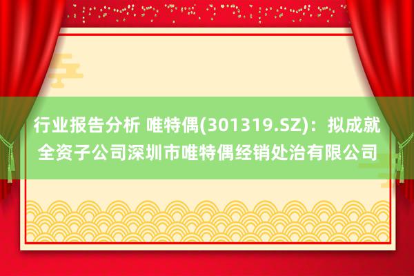 行业报告分析 唯特偶(301319.SZ)：拟成就全资子公司深圳市唯特偶经销处治有限公司