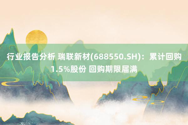 行业报告分析 瑞联新材(688550.SH)：累计回购1.5%股份 回购期限届满