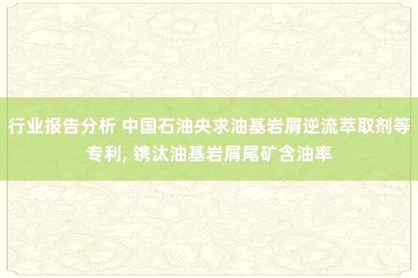 行业报告分析 中国石油央求油基岩屑逆流萃取剂等专利, 镌汰油基岩屑尾矿含油率