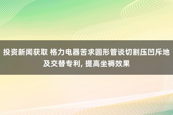 投资新闻获取 格力电器苦求圆形管谈切割压凹斥地及交替专利, 提高坐褥效果