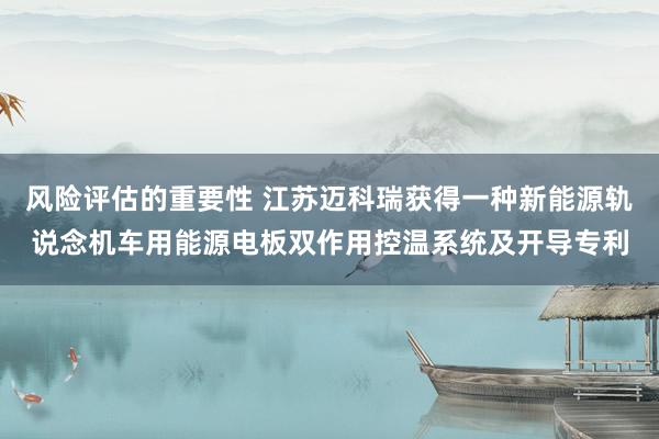 风险评估的重要性 江苏迈科瑞获得一种新能源轨说念机车用能源电板双作用控温系统及开导专利