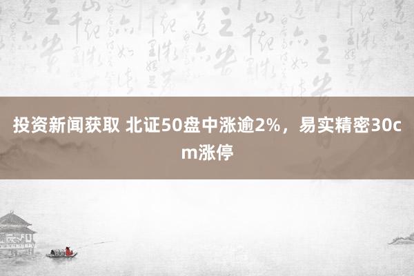 投资新闻获取 北证50盘中涨逾2%，易实精密30cm涨停