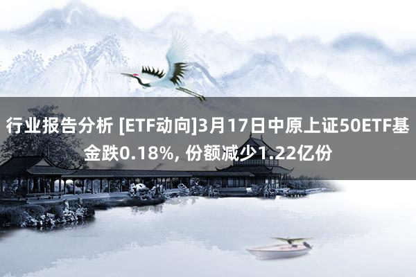 行业报告分析 [ETF动向]3月17日中原上证50ETF基金跌0.18%, 份额减少1.22亿份