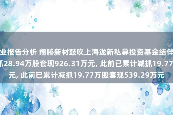 行业报告分析 翔腾新材鼓吹上海泷新私募投资基金结伴企业(有限结伴)拟减抓28.94万股套现926.31万元, 此前已累计减抓19.77万股套现539.29万元