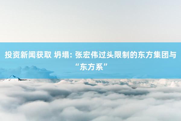 投资新闻获取 坍塌: 张宏伟过头限制的东方集团与“东方系”