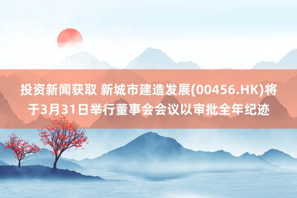 投资新闻获取 新城市建造发展(00456.HK)将于3月31日举行董事会会议以审批全年纪迹