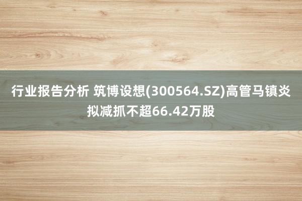 行业报告分析 筑博设想(300564.SZ)高管马镇炎拟减抓不超66.42万股