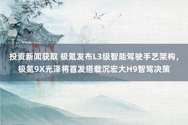 投资新闻获取 极氪发布L3级智能驾驶手艺架构，极氪9X光泽将首发搭载沉宏大H9智驾决策